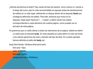 ¿Dónde escribimos el estilo? Hay varias formas de hacerlo, como vamos a ir viendo a
    lo largo del curso, pero lo más recomendable es agrupar todas las declaraciones
    de estilos en un solo lugar, definiendo un bloque dentro de la etiqueta Head que
    contega la definición de estilos. Para ello, tenemos que incluir en la
    etiqueta <style type="text/css"> ... </style> y definir dentro los estilos
    correspondientes a cada elemento de nuestra página, como puedes ver al
    principio de esta página.

Si queremos que un estilo afecte a todos los elementos de la página, debemos definir
    un estilo para la etiqueta body. En esta etiqueta se suele definir el color de fondo
    y los valores genéricos de color y tamaño del tipo de letra. En nuestro ejemplo
    hemos definido el estilo del body así:

body {font-family: Verdana,Arial,sans-serif;
    font-size: 15px;
    color: #735846;
    text-align: justify;
    background-color: #3d2e2a;}
 