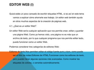 EDITOR WEB (I)

Quizá estés un poco cansado de escribir etiquetas HTML, si es así en este tema
   vamos a explicar cómo ahorrarte ese trabajo. Un editor web también ayuda
   en otros muchos aspectos de la creación de páginas web.

4.1. ¿Qué es un editor Web?

Un editor Web sería cualquier aplicación que nos permita crear, editar y guardar
   una página Web. Como ya hemos visto, una página no es más que un
   archivo de texto, por lo que cualquier programa que nos permita editar texto,
   puede funcionar como un editor Web.

Podemos considerar tres categorías de editores Web:

Editores de texto.Nos permiten editar el código fuente puro y duro, como puede
   ser el bloc de notas.Editores de HTML.Funcionan como los editores de texto,
   pero pueden tener algunas opciones más avanzadas. Como mostrar las
   etiquetas de colores, o cerrarlas automáticamente.
 