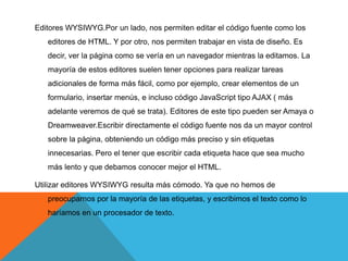 Editores WYSIWYG.Por un lado, nos permiten editar el código fuente como los
   editores de HTML. Y por otro, nos permiten trabajar en vista de diseño. Es
   decir, ver la página como se vería en un navegador mientras la editamos. La
   mayoría de estos editores suelen tener opciones para realizar tareas
   adicionales de forma más fácil, como por ejemplo, crear elementos de un
   formulario, insertar menús, e incluso código JavaScript tipo AJAX ( más
   adelante veremos de qué se trata). Editores de este tipo pueden ser Amaya o
   Dreamweaver.Escribir directamente el código fuente nos da un mayor control
   sobre la página, obteniendo un código más preciso y sin etiquetas
   innecesarias. Pero el tener que escribir cada etiqueta hace que sea mucho
   más lento y que debamos conocer mejor el HTML.

Utilizar editores WYSIWYG resulta más cómodo. Ya que no hemos de
   preocuparnos por la mayoría de las etiquetas, y escribimos el texto como lo
   haríamos en un procesador de texto.
 