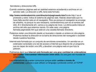Servidores y direcciones URL
Cuando visitamos páginas web en realidad estamos accediendo a archivos en un
   servidor web. La dirección o URL tiene este formato:
http://www.nombredominio.com/directorio/paginaweb.htmDonde http:// es el
    protocolo y www. indica el sistema de páginas web. Habrás observado que no
    hace falta escribir esto en el navegador. Pero es porque el navegador se encarga
    de añadirlo, no porque no sea necesario. nombredominio.com es el nombre del
    sitio. Al ir directamente ahí, vamos a su página de inicio. La última parte indica el
    archivo del sitio que estamos viendo. En este caso, una página
    llamada paginaweb.htm que está en una carpeta llamada directorio.
Podemos visitar una dirección desde un buscador o desde un enlace en otra página.
   Podemos teclear la dirección en la barra de direcciones del navegador o acceder
   desde nuestros favoritos.
Internet esta formada por un conjunto de servidores conectados. Un servidor es un
    ordenador conectado a la red de acceso a Internet que dispone de un programa
    que es capaz de recibir una URL y devolver una página web al que hizo la
    petición.
Podríamos decir que Internet está formado por una gran cantidad de ordenadores
   que pueden intercambiar información entre ellos. Es una gran red mundial de
   ordenadores.
Los ordenadores se pueden comunicar porque están unidos a través de
    conexiones y gracias a que utilizan un lenguaje o protocolo común, el TCP/IP.
 