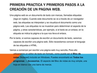 PRIMERA PRACTICA Y PRIMEROS PASOS A LA
CREACIÓN DE UN PAGINA WEB.
Una página web es un documento de texto con marcas, llamadas etiquetas
   (tags en inglés). Cuando este documento se ve a través de un navegador
   web, las etiquetas se interpretan y se visualiza el documento como una
   página web. Las etiquetas no se muestran pero determinan el aspecto de la
   página, y otras características, por ejemplo, si el texto es un enlace, en la
   etiqueta se indica la página a la que nos lleva el enlace.

Por lo tanto, si somos capaces de escribir un documento de texto, seremos
   capaces de escribir una página web. Sólo necesitamos conocer el lenguaje
   de las etiquetas o HTML.

Vamos a comenzar por escribir una página web muy sencilla. Para ello
   utilizaremos un editor de texto sin formato, como puede ser el Bloc de
   notas (Notepad) incluído en Windows. Puedes encontrarlo en Todos los
   programas → Accesorios. El aspecto del Bloc de notas es muy simple, una
   hoja en blanco con una barra de menús.
 