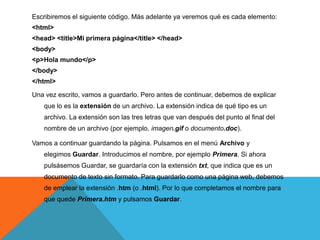 Escribiremos el siguiente código. Más adelante ya veremos qué es cada elemento:
<html>
<head> <title>Mi primera página</title> </head>
<body>
<p>Hola mundo</p>
</body>
</html>

Una vez escrito, vamos a guardarlo. Pero antes de continuar, debemos de explicar
   que lo es la extensión de un archivo. La extensión indica de qué tipo es un
   archivo. La extensión son las tres letras que van después del punto al final del
   nombre de un archivo (por ejemplo, imagen.gif o documento.doc).

Vamos a continuar guardando la página. Pulsamos en el menú Archivo y
   elegimos Guardar. Introducimos el nombre, por ejemplo Primera. Si ahora
   pulsásemos Guardar, se guardaría con la extensión txt, que indica que es un
   documento de texto sin formato. Para guardarlo como una página web, debemos
   de emplear la extensión .htm (o .html). Por lo que completamos el nombre para
   que quede Primera.htm y pulsamos Guardar.
 