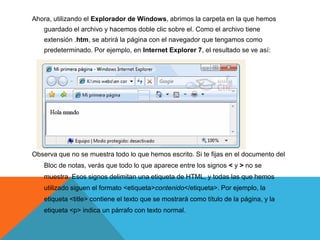 Ahora, utilizando el Explorador de Windows, abrimos la carpeta en la que hemos
   guardado el archivo y hacemos doble clic sobre el. Como el archivo tiene
   extensión .htm, se abrirá la página con el navegador que tengamos como
   predeterminado. Por ejemplo, en Internet Explorer 7, el resultado se ve así:




Observa que no se muestra todo lo que hemos escrito. Si te fijas en el documento del
   Bloc de notas, verás que todo lo que aparece entre los signos < y > no se
   muestra. Esos signos delimitan una etiqueta de HTML, y todas las que hemos
   utilizado siguen el formato <etiqueta>contenido</etiqueta>. Por ejemplo, la
   etiqueta <title> contiene el texto que se mostrará como título de la página, y la
   etiqueta <p> indica un párrafo con texto normal.
 