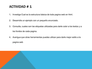 ACTIVIDAD # 1

1. Investiga Cual es la estructura básica de toda pagina web en html.

2. Desarrolla un ejemplo con un pequeño enunciado.

3. Consulta, cuales son las etiquetas utilizadas para darle color a los textos y a

   los fondos de cada pagina.

4. Averigua que otras herramientas puedes utilizar para darle mejor estilo a la

   pagina web
 