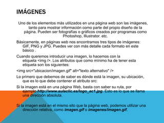 IMÁGENES
 Uno de los elementos más utilizados en una página web son las imágenes,
      tanto para mostrar información como parte del propio diseño de la
   página. Pueden ser fotografías o gráficos creados por programas como
                          Photoshop, Illustrator. etc.
Básicamente, en páginas web nos encontramos tres tipos de imágenes:
   GIF, PNG y JPG. Puedes ver con más detalle cada formato en este
   básico .
Cuando queremos introducir una imagen, lo hacemos con la
   etiqueta <img />. Los atributos que como mínimo ha de tener esta
   etiqueta son los siguientes:
<img src="ubicacion/imagen.gif" alt="texto alternativo" />
Lo primero que debemos de saber es dónde está la imagen, su ubicación,
   que es lo que debe contener el atributo src:
Si la imagen está en una página Web, basta con saber su ruta, por
    ejemplo http://www.aulaclic.es/logo_ac1.jpg. Esto es lo que se llama
    una dirección absoluta.

Si la imagen está en el mismo sito que la página web, podemos utilizar una
    dirección relativa, como imagen.gif o imagenes/imagen.gif.
 