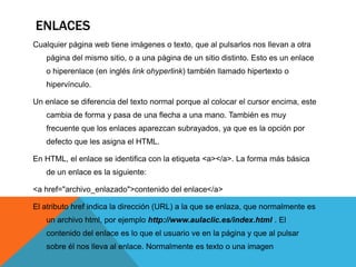 ENLACES
Cualquier página web tiene imágenes o texto, que al pulsarlos nos llevan a otra
   página del mismo sitio, o a una página de un sitio distinto. Esto es un enlace
   o hiperenlace (en inglés link ohyperlink) también llamado hipertexto o
   hipervínculo.

Un enlace se diferencia del texto normal porque al colocar el cursor encima, este
   cambia de forma y pasa de una flecha a una mano. También es muy
   frecuente que los enlaces aparezcan subrayados, ya que es la opción por
   defecto que les asigna el HTML.

En HTML, el enlace se identifica con la etiqueta <a></a>. La forma más básica
   de un enlace es la siguiente:

<a href="archivo_enlazado">contenido del enlace</a>

El atributo href indica la dirección (URL) a la que se enlaza, que normalmente es
   un archivo html, por ejemplo http://www.aulaclic.es/index.html . El
   contenido del enlace es lo que el usuario ve en la página y que al pulsar
   sobre él nos lleva al enlace. Normalmente es texto o una imagen
 