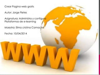 Crear Pagina web gratis
Autor: Jorge Fletes
Asignatura: Administra y configura
Plataformas de e-learning
Maestra: Elma cristina Camacho
Fecha: 10/04/2014
 