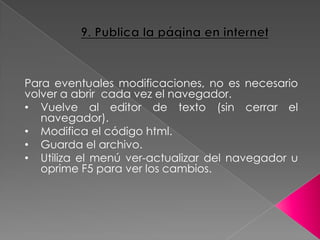 Para eventuales modificaciones, no es necesario
volver a abrir cada vez el navegador.
• Vuelve al editor de texto (sin cerrar el
navegador).
• Modifica el código html.
• Guarda el archivo.
• Utiliza el menú ver-actualizar del navegador u
oprime F5 para ver los cambios.
 