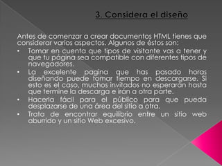 Antes de comenzar a crear documentos HTML tienes que
considerar varios aspectos. Algunos de éstos son:
• Tomar en cuenta que tipos de visitante vas a tener y
que tu página sea compatible con diferentes tipos de
navegadores.
• La excelente pagina que has pasado horas
diseñando puede tomar tiempo en descargarse. Si
esto es el caso, muchos invitados no esperarán hasta
que termine la descarga e irán a otra parte.
• Hacerla fácil para el público para que pueda
desplazarse de una área del sitio a otra.
• Trata de encontrar equilibrio entre un sitio web
aburrido y un sitio Web excesivo.
 