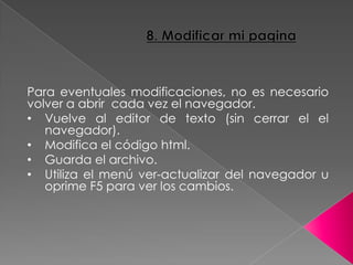 Para eventuales modificaciones, no es necesario
volver a abrir cada vez el navegador.
• Vuelve al editor de texto (sin cerrar el el
navegador).
• Modifica el código html.
• Guarda el archivo.
• Utiliza el menú ver-actualizar del navegador u
oprime F5 para ver los cambios.
 
