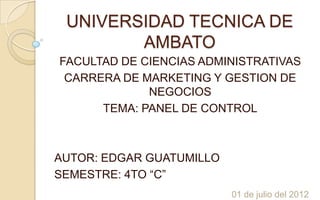 UNIVERSIDAD TECNICA DE
        AMBATO
FACULTAD DE CIENCIAS ADMINISTRATIVAS
 CARRERA DE MARKETING Y GESTION DE
             NEGOCIOS
      TEMA: PANEL DE CONTROL



AUTOR: EDGAR GUATUMILLO
SEMESTRE: 4TO “C”
                          01 de julio del 2012
 