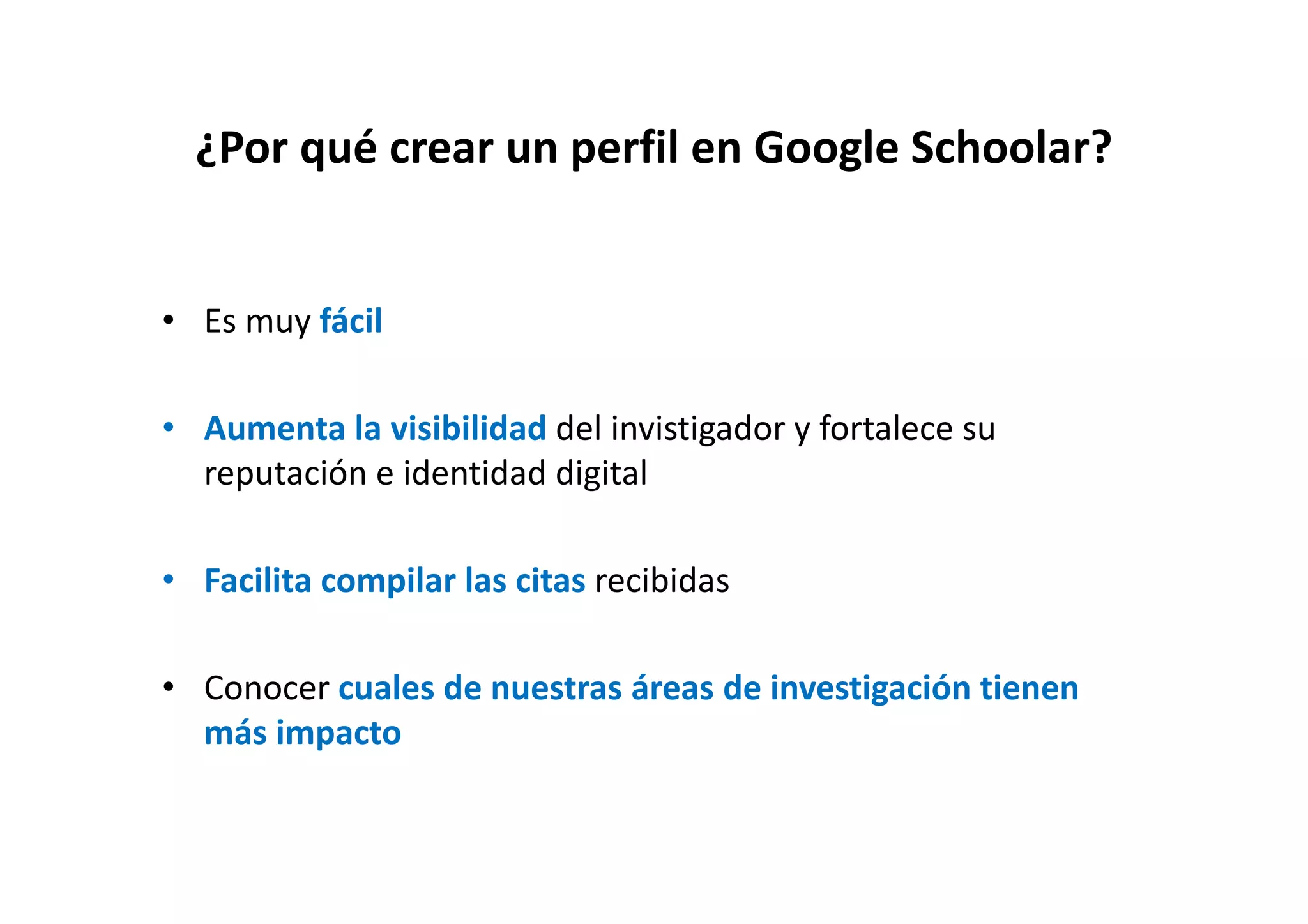 ¿Por qué crear un perfil en Google Schoolar?¿Por qué crear un perfil en Google Schoolar?
• Es muy fácil
• Aumenta la visibilidad del invistigador y fortalece su 
ió id id d di i lreputación e identidad digital
l l l b d• Facilita compilar las citas recibidas
• Conocer cuales de nuestras áreas de investigación tienen 
más impacto
 
