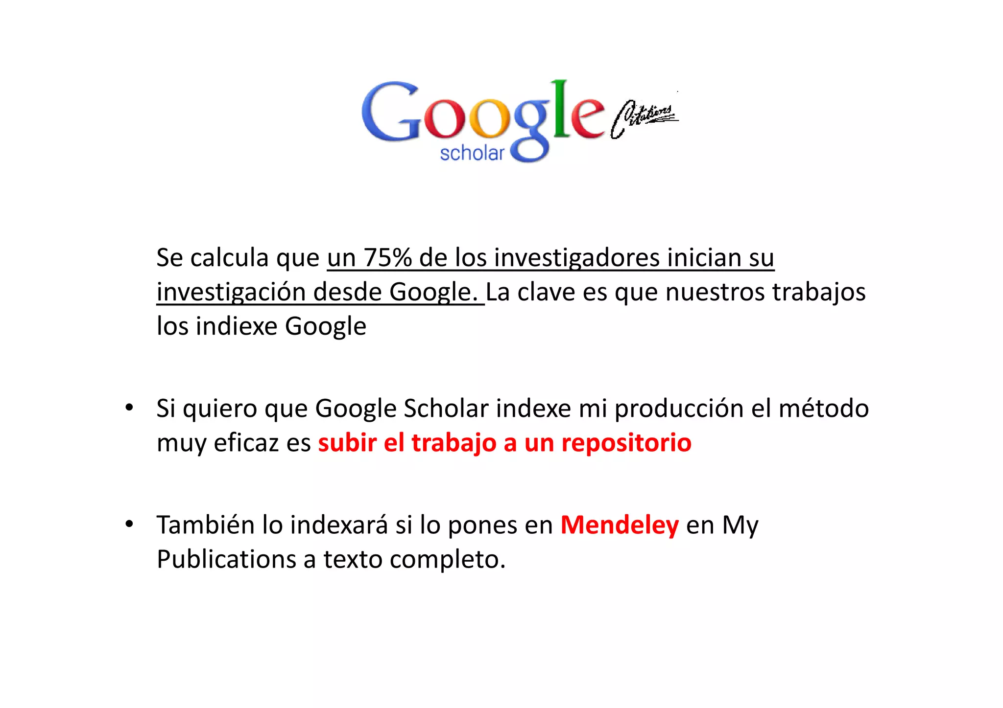 Se calcula que un 75% de los investigadores inician su 
investigación desde Google. La clave es que nuestros trabajos 
los indiexe Google
• Si quiero que Google Scholar indexe mi producción el método 
fi bi l b j i imuy eficaz es subir el trabajo a un repositorio
b é l d á l d l• También lo indexará si lo pones en Mendeley en My 
Publications a texto completo.
 