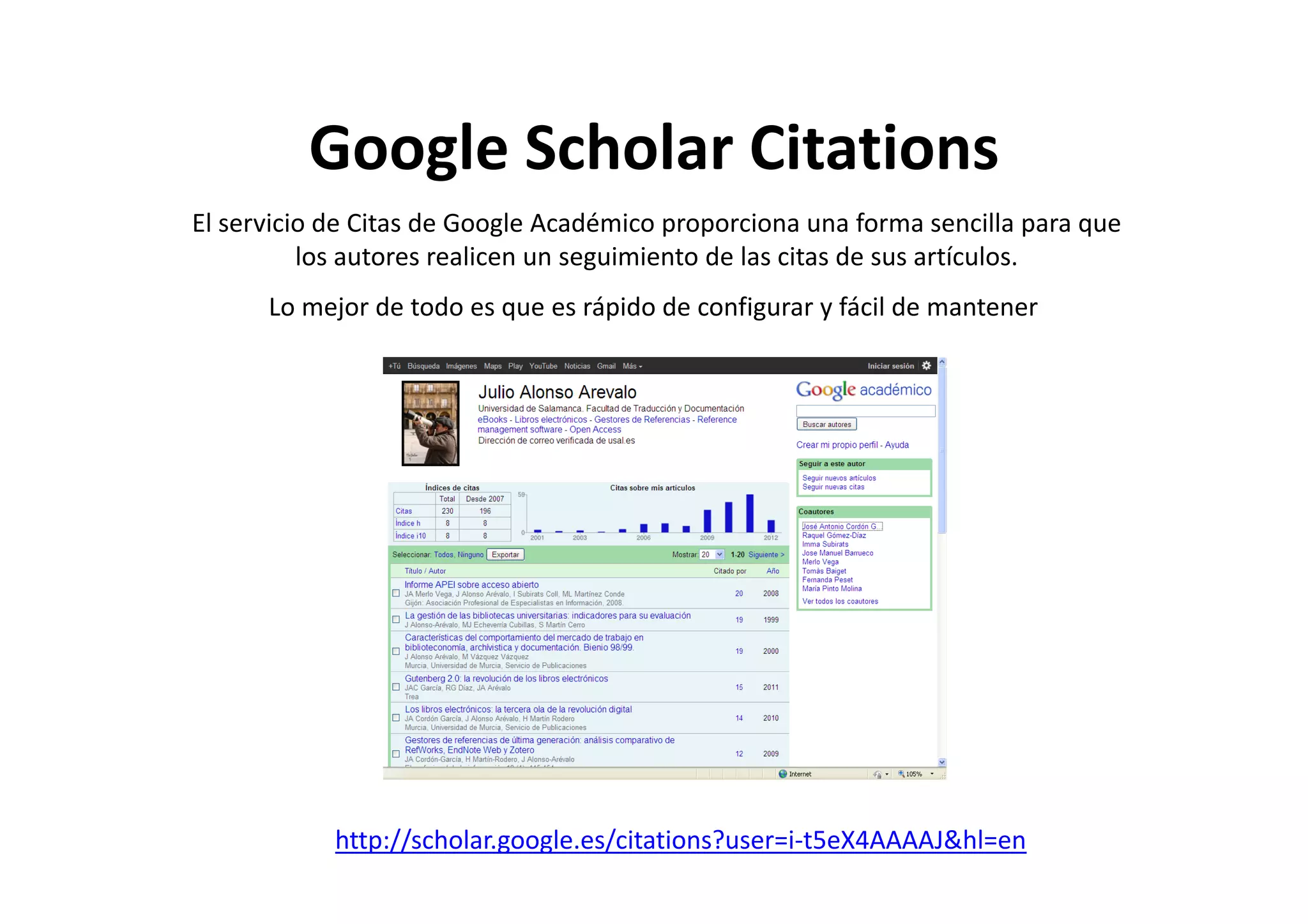 Google Scholar CitationsGoogle Scholar Citations
El servicio de Citas de Google Académico proporciona una forma sencilla para que 
los autores realicen un seguimiento de las citas de sus artículoslos autores realicen un seguimiento de las citas de sus artículos. 
Lo mejor de todo es que es rápido de configurar y fácil de mantener
http://scholar.google.es/citations?user=i‐t5eX4AAAAJ&hl=en
 