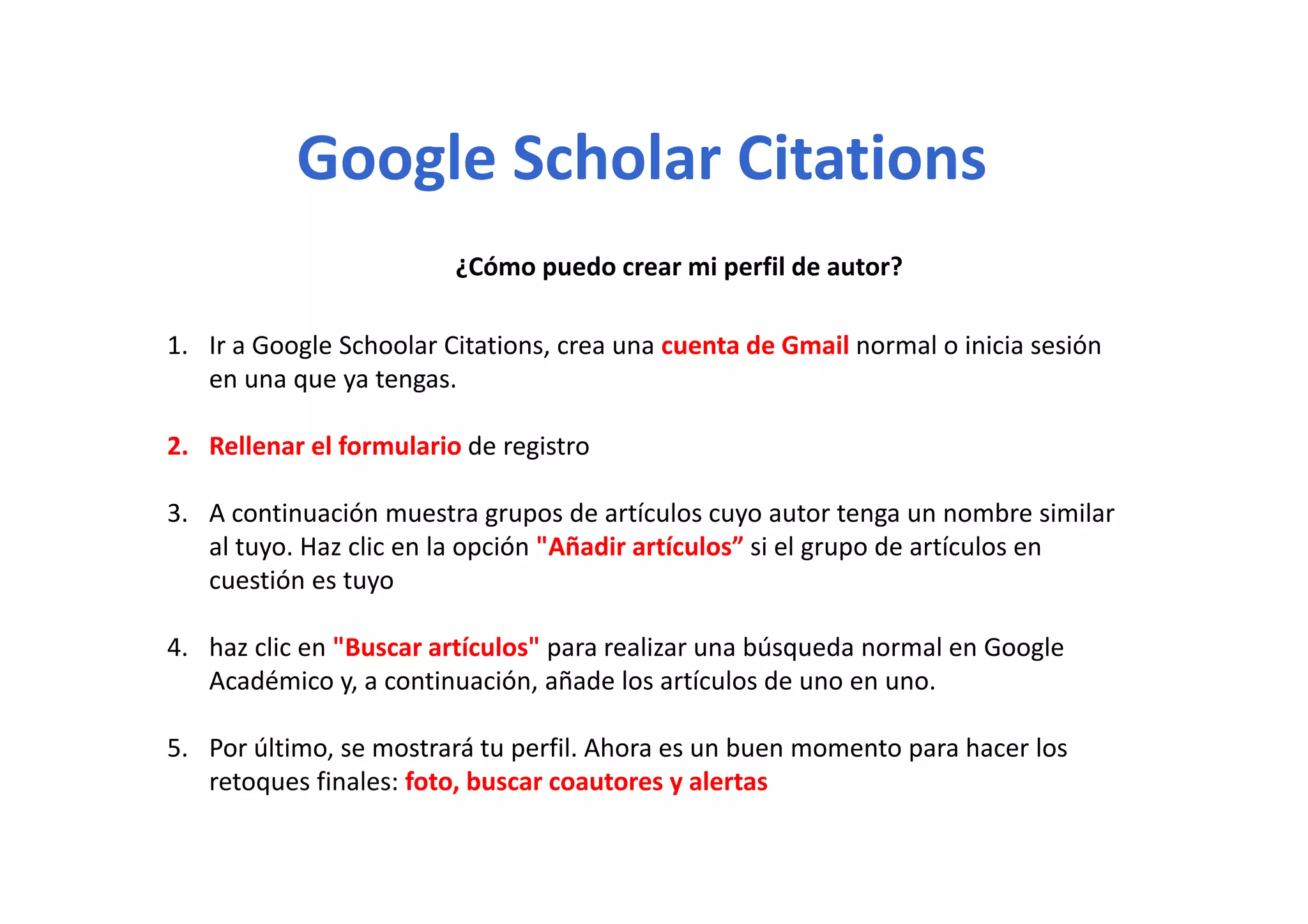 Google Scholar CitationsGoogle Scholar Citations
¿Cómo puedo crear mi perfil de autor?
1. Ir a Google Schoolar Citations, crea una cuenta de Gmail normal o inicia sesión g ,
en una que ya tengas.
2. Rellenar el formulario de registro
3. A continuación muestra grupos de artículos cuyo autor tenga un nombre similar 
al tuyo. Haz clic en la opción "Añadir artículos” si el grupo de artículos en 
cuestión es tuyo
4. haz clic en "Buscar artículos" para realizar una búsqueda normal en Google 
dé i i ió ñ d l í l dAcadémico y, a continuación, añade los artículos de uno en uno.
5. Por último, se mostrará tu perfil. Ahora es un buen momento para hacer los 
t fi l f t b t l tretoques finales: foto, buscar coautores y alertas
 