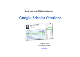 Como  crear un perfil de investigador en
Google Scholar Citations
Julio Alonso Arévalo
Universidad de Salamanca
España
alar@usal.es
 