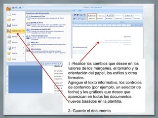 1 -Realice los cambios que desee en los
valores de los márgenes, el tamaño y la
orientación del papel, los estilos y otros
formatos.
Agregue el texto informativo, los controles
de contenido (por ejemplo, un selector de
fecha) y los gráficos que desee que
aparezcan en todos los documentos
nuevos basados en la plantilla.

2- Guarde el documento
 