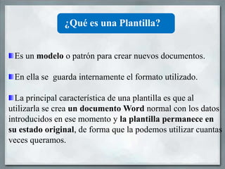 ¿Qué es una Plantilla?


 Es un modelo o patrón para crear nuevos documentos.

 En ella se guarda internamente el formato utilizado.

  La principal característica de una plantilla es que al
utilizarla se crea un documento Word normal con los datos
introducidos en ese momento y la plantilla permanece en
su estado original, de forma que la podemos utilizar cuantas
veces queramos.
 