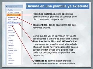 Basada en una plantilla ya existente.

   Plantillas instaladas, es la opción que
   permite abrir las plantillas disponibles en el
   disco duro de tu computadora.

   Mis plantillas, donde aparecerán las que
   hayamos creado.


   Como puedes ver en la imagen hay varias
   posibilidades a la hora de elegir una plantilla:
   Plantillas desde Microsoft Office Online,
   con esta opción accedemos al sitio web de
   Microsoft dónde hay varias plantillas que se
   pueden utilizar, desde esta página Web
   podemos descargarnos las plantillas que
   deseemos.

   Destacado te permite elegir entre las
   plantillas más usadas en tu computadora.
 