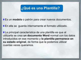 ¿Qué es una Plantilla?


 Es un modelo o patrón para crear nuevos documentos.

 En ella se guarda internamente el formato utilizado.

  La principal característica de una plantilla es que al
utilizarla se crea un documento Word normal con los datos
introducidos en ese momento y la plantilla permanece en
su estado original, de forma que la podemos utilizar
cuantas veces queramos.
 
