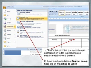 1- Efectúe los cambios que necesita que
aparezcan en todos los documentos
nuevos basados en la plantilla.

2- En el cuadro de diálogo Guardar como,
haga clic en Plantillas de Word.
 
