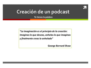 
Creación de un podcast
              Tú tienes la palabra




 “La imaginación es el principio de la creación:
 Imaginas lo que deseas, anhelas lo que imaginas
 y finalmente creas lo anhelado”

                            George Bernard Shaw
 