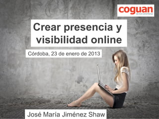 Crear presencia y
                 visibilidad online
                Córdoba, 23 de enero de 2013




© Coguan 2013   José María Jiménez Shaw
                                 Diapositiva 1
 
