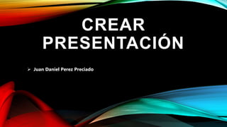 CREAR
PRESENTACIÓN
 Juan Daniel Perez Preciado
 