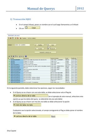 Manual de Querys 2012
Elisa Capote
1) Transacción SQ02
En el campo Infoset, poner un nombre con el cual luego llamaremos a el infoset
Clic en
En la siguiente pantalla, debe seleccionar las opciones, según las necesidades:
Si el Query se va a hacer con una sola tabla, se debe seleccionar solo el flag de
(en el ejemplo de este manual, selecciono esta
opción ya que los datos del query se obtendrán de una sola tabla)
Si el Query se va a hacer con mas de una tabla se debe seleccionar la opción
Cualquiera sea la opción seleccionada, el campo consiguiente al flag se debe poner el nombre
de la tabla:
 