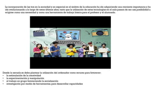 La incorporación de las tics en la sociedad y en especial en el ámbito de la educación ha ido adquiriendo una creciente importancia y ha
ido evolucionando a lo largo de estos últimos años, tanto que la utilización de estas tecnologías en el aula pasara de ser una posibilidad a
erigirse como una necesidad y como una herramienta de trabajo básica para el profesor y el alumnado.
Desde la escuela se debe plantear la utilización del ordenador como recurso para favorecer:
• la estimulación de la creatividad
• la experimentación y manipulación
• el trabajo en grupo favoreciendo la socialización
• investigación por medio de herramientas,para desarrollar capacidades
 