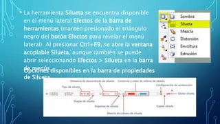 • La herramienta Silueta se encuentra disponible
en el menú lateral Efectos de la barra de
herramientas (mantén presionado el triángulo
negro del botón Efectos para revelar el menú
lateral). Al presionar Ctrl+F9, se abre la ventana
acoplable Silueta, aunque también se puede
abrir seleccionando Efectos > Silueta en la barra
de menús.Opciones disponibles en la barra de propiedades
de Silueta
 