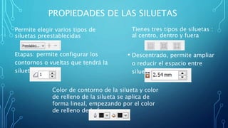 PROPIEDADES DE LAS SILUETAS
Permite elegir varios tipos de
siluetas preestablecidas
Etapas: permite configurar los
contornos o vueltas que tendrá la
silueta
Tienes tres tipos de siluetas :
al centro, dentro y fuera
• Descentrado, permite ampliar
o reducir el espacio entre
siluetas
Color de contorno de la silueta y color
de relleno de la silueta se aplica de
forma lineal, empezando por el color
de relleno de la forma
 