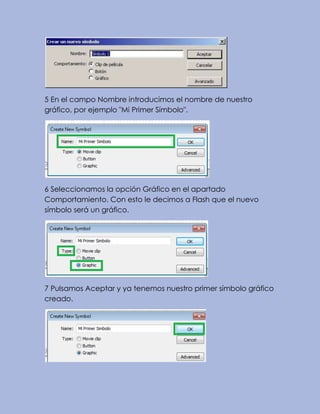 5 En el campo Nombre introducimos el nombre de nuestro
gráfico, por ejemplo "Mi Primer Símbolo".
6 Seleccionamos la opción Gráfico en el apartado
Comportamiento. Con esto le decimos a Flash que el nuevo
símbolo será un gráfico.
7 Pulsamos Aceptar y ya tenemos nuestro primer símbolo gráfico
creado.