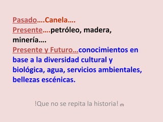 Pasado ….Canela…. Presente …. petróleo, madera, minería…. Presente y Futuro… conocimientos en base a la diversidad cultural y biológica, agua, servicios ambientales, bellezas escénicas. !Que no se repita la historia!  (5)  
