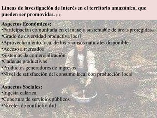 Líneas de investigación de interés en el territorio amazónico, que pueden ser promovidas.   (11) Aspectos Económicos: Participación comunitaria en el manejo sustentable de áreas protegidas (9)   Grado de diversidad productiva local  Aprovechamiento local de los recursos naturales disponibles  Acceso a mercados  Sistemas de comercialización  Cadenas productivas  Productos generadores de ingresos  Nivel de satisfacción del consumo local con producción local Aspectos Sociales: Ingesta calórica Cobertura de servicios públicos Niveles de conflictividad 