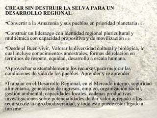 CREAR SIN DESTRUIR LA SELVA PARA UN DESARROLLO REGIONAL Convertir a la Amazonia y sus pueblos en prioridad planetaria  (12) Construir un liderazgo con identidad regional pluricultural y multiétnica con capacidad propositiva y de movilización  (12) Desde el Buen vivir, Valorar la diversidad cultural y biológica, lo cual incluye conocimientos ancestrales, formas de relación en  términos de respeto, equidad, desarrollo a escala humana. Aprovechar sustentablemente los recursos para mejorar las condiciones de vida de los pueblos. Aprender y re aprender Trabajar en el Desarrollo Regional, en el Mercado interno, seguridad alimentaria, generación de ingresos, empleo, organización social, gestión ambiental, capacidades locales, cadenas productivas, investigaciones sobre potencialidades de dar valor agregado a los recursos de la agro biodiversidad, y todo esto puede estar ligado al turismo. 