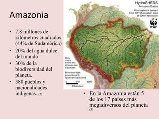 Amazonia 7.8 millones de kilómetros cuadrados (44% de Sudamérica) 20% del agua dulce del mundo 30% de la biodiversidad del planeta. 380 pueblos y nacionalidades indígenas.  (2) En la Amazonia están 5 de los 17 países más megadiversos del planeta  (3) 