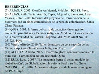 REFERENCIAS : (7) ARIAS, R. 2003. Gestión Ambiental, Módulo I. IQBSS. Puyo. (8)  ARIAS, Ruth; Tapia, Andrés; Tapia, Alejandra; Santacruz, Lina; Yasaca, Robin. 2008 Informes del proyecto de Conservación de la biodiversidad en cinco comunidades de la zona de colonización. Santa Clara, Pastaza. (9) IQBSS. 2003. Informe del curso de capacitación en gestión ambiental para líderes y técnicos indígenas. Módulo II, Conservación de la biodiversidad en Pastaza. Proyecto GEF-MSP Grant No. TF 051726. Puyo. (10)  Viteri, Alfredo. 2010. Taller de trabajo de construcción de las Circunscripciones Territoriales Indígenas. Puyo. (11) ACOSTA, Alberto, 2005. Desarrollo glocal con la amazonia en la mira. Edit. Corporación editora nacional. Quito (12)  RUIZ, Lucy. 2005?. “La amazonia frente al actual modelo de globalización”, en Globalización, la euforia llegó a su fin. Quito MERINO, Tito. 2009. Memorias fotográficas de la marcha indígena de 1992. Puyo. 