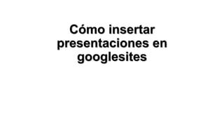 Cómo insertar
presentaciones en
googlesites