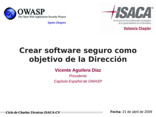 Ciclo de Charlas Técnicas ISACA-CV Fecha: 21 de abril de 2009
Crear software seguro como
objetivo de la Dirección
Vicente Aguilera Díaz
Presidente
Capítulo Español de OWASP
 