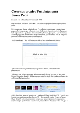 Crear sus propios Templates para
Power Point
Posteado por: softmetal en: Noviembre 1, 2008

http://softmetal.wordpress.com/2008/11/01/crear-sus-propios-templates-para-power-
point/

Es frustrante que al estar trabajando con Power Point, tengamos que estar copiando y
pegando las imagenes que utilizamos como fondo en la diapositiva principal para que
toda la presentación quede con el mismo estilo y formato, pues para poder ahorrarnos
este trabajo y poder crear nuestros propios templates, que podremos usar en ese y mas
presentaciones seguiremos los siguientes pasos:

1) Abrimos Power Point 2007 y damos click en la pestaña Desing o Diseño.




2) Buscamos una imagen de fondo que queramos utilizar dentro de nuestra
presentación.

3) Una vez que hallan encontrado la imagen deseada, lo que hacemos en la pestaña
Design(Diseño) es dar click del lado derecho superior donde dice background y ahí dar
en Format Background….




4)Nos abrirá una pequeña ventana con 2 opciones del lado Izquierdo (Fill, Picture), para
ingresar nuestra imagen es dar click en Fill y después en la opción Picture or Texture
fill, al dar click automáticamente nos cargara una textura (pero nosotros queremos
nuestra imagen que tanto nos costo buscar), así que damos click en el botón File, que se
 