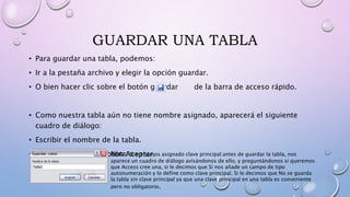 GUARDAR UNA TABLA
• Para guardar una tabla, podemos:
• Ir a la pestaña archivo y elegir la opción guardar.
• O bien hacer clic sobre el botón guardar de la barra de acceso rápido.
• Como nuestra tabla aún no tiene nombre asignado, aparecerá el siguiente
cuadro de diálogo:
• Escribir el nombre de la tabla.
• Hacer clic sobre el botón Aceptar.Nota: Si no hemos asignado clave principal antes de guardar la tabla, nos
aparece un cuadro de diálogo avisándonos de ello, y preguntándonos si queremos
que Access cree una, si le decimos que Sí nos añade un campo de tipo
autonumeración y lo define como clave principal. Si le decimos que No se guarda
la tabla sin clave principal ya que una clave principal en una tabla es conveniente
pero no obligatorio.
 