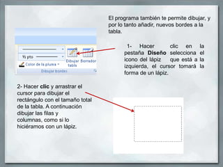 El programa también te permite dibujar, y
                                 por lo tanto añadir, nuevos bordes a la
                                 tabla.

                                        1- Hacer          clic en      la
                                       pestaña Diseño selecciona       el
                                       icono del lápiz    que está a   la
                                       izquierda, el cursor tomará     la
                                       forma de un lápiz.

2- Hacer clic y arrastrar el
cursor para dibujar el
rectángulo con el tamaño total
de la tabla. A continuación
dibujar las filas y
columnas, como si lo
hiciéramos con un lápiz.
 