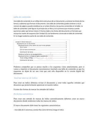 tabla de contenido:

Una tabla de contenido es un reflejo de la estructura de un documento y contiene los títulos de los
temas y subtemas que forman el documento. Una tabla de contenidos puede contener o no el
número de página y puede establecerse un enlace directo a los puntos contenidos en la tabla. La
tabla de contenido suele figurar al principio de un libro y es lo primero que miramos cuando
queremos saber qué temas tratará. Si hemos dado a los títulos del documento un formato que
incluya los niveles de esquema (Ver Unidad 15) casí tendremos construida la tabla de contenido.
En la imagen podemos parte de una tabla de contenido.




Podemos comprobar que se parece mucho a los esquemas vistos anteriormente, pero si
vamos a imprimir el documento necesitaremos insertarle una tabla de contenido ya que los
esquemas no dejan de ser una vista que está sólo disponible en la versión digital del
documento.

Insertar marcas de índice

Para crear un índice debemos revisar el documento y crear todas aquellas entradas que
deseemos que posteriormente aparezcan en nuestro índice.

Existen dos formas de marcar las entradas del índice:

De forma automática:

Para crear una entrada de marcas de índice automáticamente debemos crear un nuevo
documento donde tendremos todas las marcas de índice.

El nuevo documento debe tener las siguientes características:

- Una tabla de 2 columnas y tantas filas como términos tenga el índice.
 