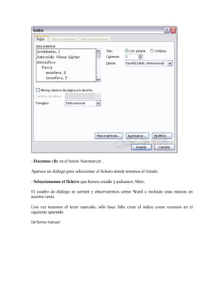 - Hacemos clic en el botón Automarcar...

Aparece un diálogo para seleccionar el fichero donde tenemos el listado.

- Seleccionamos el fichero que hemos creado y pulsamos Abrir.

El cuadro de diálogo se cerrará y observaremos cómo Word a incluido unas marcas en
nuestro texto.

Una vez tenemos el texto marcado, sólo hace falte crear el índice como veremos en el
siguiente apartado.

De forma manual:
 