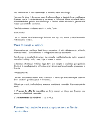 Para continuar con el resto de marcas no es necesario cerrar este diálogo.

Hacemos clic sobre el documento y nos desplazamos hasta la siguiente frase o palabra que
deseemos marcar. La seleccionamos y nos vamos al diálogo de Marcar entrada de índice,
en el momento en que esté activo el diálogo la frase de entrada se actualiza, pulsamos en
Marcar y así con todas las marcas.

Cuando terminemos presionamos sobre el botón Cerrar.

Insertar índice

Una vez tenemos todas las marcas ya definidas, bien haya sido manual o automáticamente,
podemos crear el índice.

Para insertar el índice
debemos situarnos en el lugar donde lo queramos situar, al inicio del documento, al final o
donde deseemos. Tradicionalmente se suele poner al final del documento.

Accedemos a la pestaña Referencias y hacemos clic en el botón Insertar índice, aparecerá
un cuadro de diálogo Índice como el que vemos en la imagen.

Si tenemos subentradas podemos elegir Tipo. Con sangría, si queremos que aparezcan
debajo de la entrada principal o Continuo si preferimos que las subentradas aparezcan a la
derecha.

Tabla de contenido

Una tabla de contenidos hemos dicho al inicio de la unidad que está formada por los títulos
de los apartados que aparecen en el documento.

Al igual que ocurría con los índices, para crear una tabla de contenidos debemos seguir dos
pasos:

1- Preparar la tabla de contenidos, es decir, marcar los títulos que deseamos que
aparezcan en la tabla de contenidos.

2- Generar la tabla de contenidos (TDC o TOC).




Veamos tres métodos para preparar una tabla de
contenidos.
 