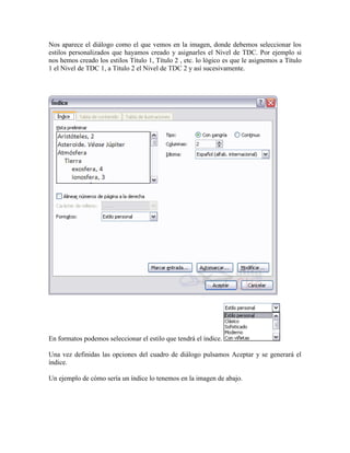Nos aparece el diálogo como el que vemos en la imagen, donde debemos seleccionar los
estilos personalizados que hayamos creado y asignarles el Nivel de TDC. Por ejemplo si
nos hemos creado los estilos Título 1, Título 2 , etc. lo lógico es que le asignemos a Título
1 el Nivel de TDC 1, a Título 2 el Nivel de TDC 2 y así sucesivamente.




En formatos podemos seleccionar el estilo que tendrá el índice.

Una vez definidas las opciones del cuadro de diálogo pulsamos Aceptar y se generará el
índice.

Un ejemplo de cómo sería un índice lo tenemos en la imagen de abajo.
 