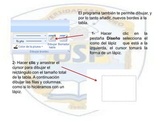 El programa también te permite dibujar, y
                                 por lo tanto añadir, nuevos bordes a la
                                 tabla.

                                        1- Hacer          clic en      la
                                       pestaña Diseño selecciona       el
                                       icono del lápiz    que está a   la
                                       izquierda, el cursor tomará     la
                                       forma de un lápiz.

2- Hacer clic y arrastrar el
cursor para dibujar el
rectángulo con el tamaño total
de la tabla. A continuación
dibujar las filas y columnas,
como si lo hiciéramos con un
lápiz.
 