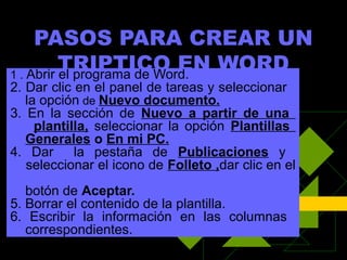 PASOS PARA CREAR UN
          TRIPTICO EN WORD
1 . Abrir el programa de Word.
2. Dar clic en el panel de tareas y seleccionar
   la opción de Nuevo documento.
3. En la sección de Nuevo a partir de una
     plantilla, seleccionar la opción Plantillas
   Generales o En mi PC.
4. Dar      la pestaña de Publicaciones y
   seleccionar el icono de Folleto ,dar clic en el
   botón de Aceptar.
5. Borrar el contenido de la plantilla.
6. Escribir la información en las columnas
   correspondientes.
 