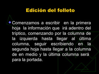 Edición del folleto

 Comenzamos    a escribir en la primera
 hoja la información que irá adentro del
 tríptico, comenzando por la columna de
 la izquierda hasta llegar al última
 columna, seguir escribiendo en la
 segunda hoja hasta llegar a la columna
 de en medio y la última columna será
 para la portada.
 